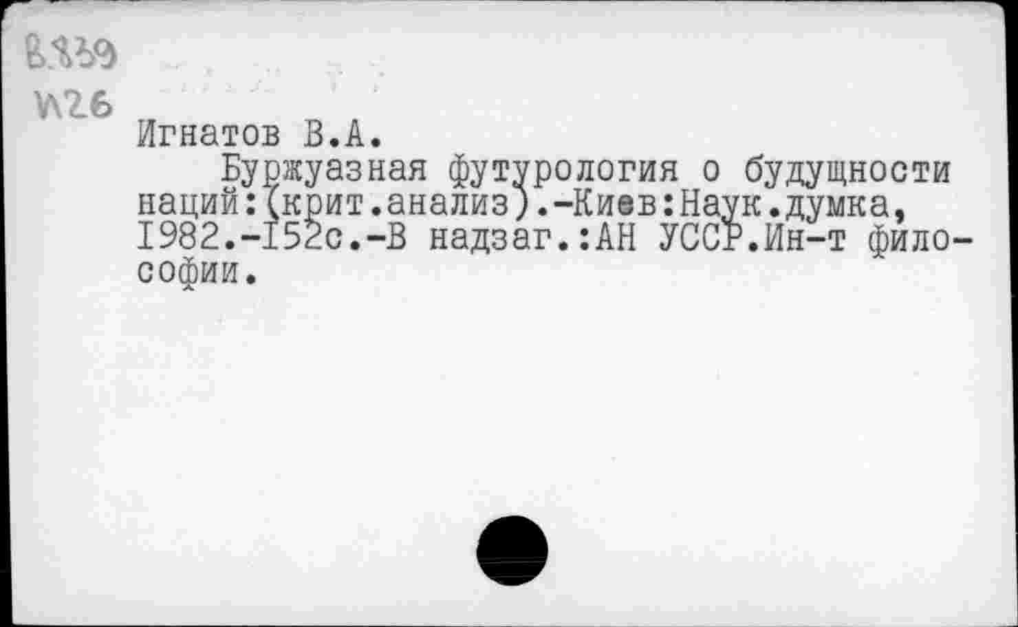 ﻿ш
Игнатов В.А.
Буржуазная футурология о наций:(крит.анализ) .-Киев:На, 1982.-152с.-В надзаг.:АН УСС. софии.
будущности к.думка, ’.Ин-т фило